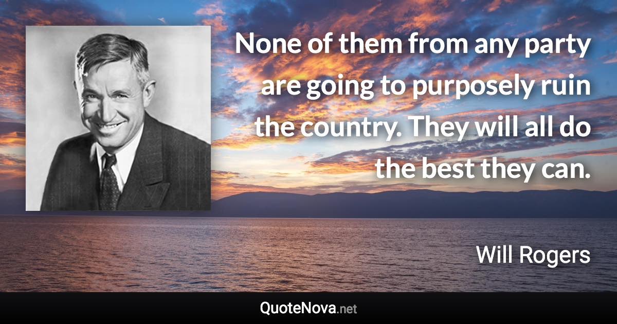 None of them from any party are going to purposely ruin the country. They will all do the best they can. - Will Rogers quote