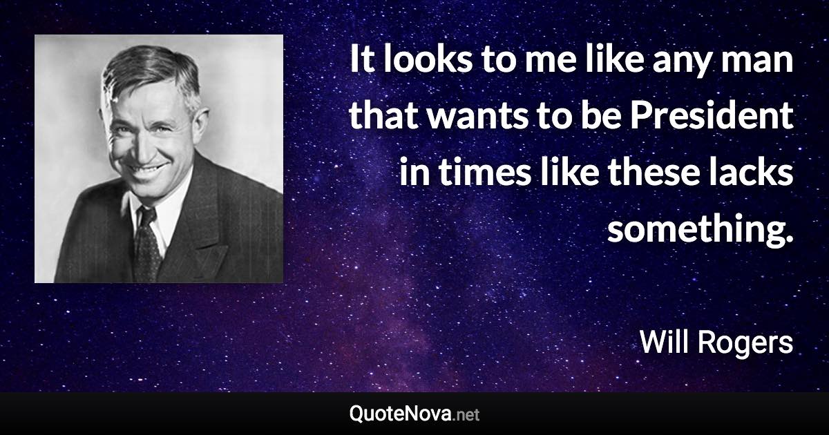 It looks to me like any man that wants to be President in times like these lacks something. - Will Rogers quote