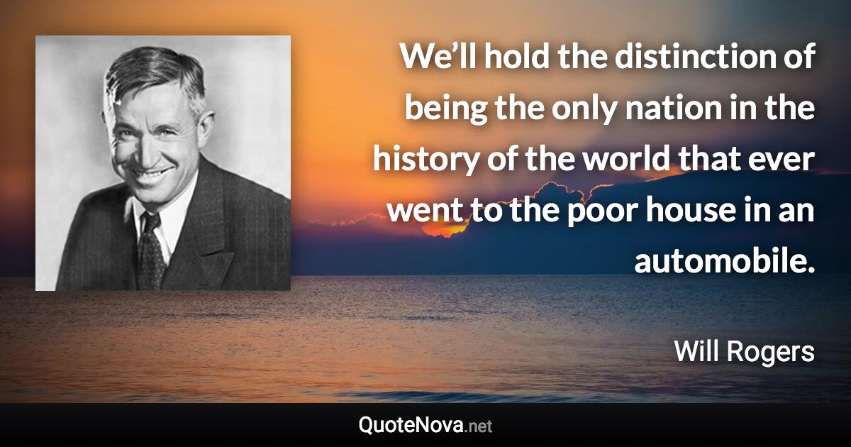 We’ll hold the distinction of being the only nation in the history of the world that ever went to the poor house in an automobile. - Will Rogers quote