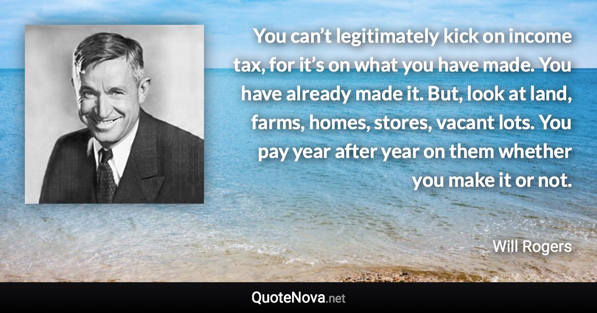 You can’t legitimately kick on income tax, for it’s on what you have made. You have already made it. But, look at land, farms, homes, stores, vacant lots. You pay year after year on them whether you make it or not. - Will Rogers quote