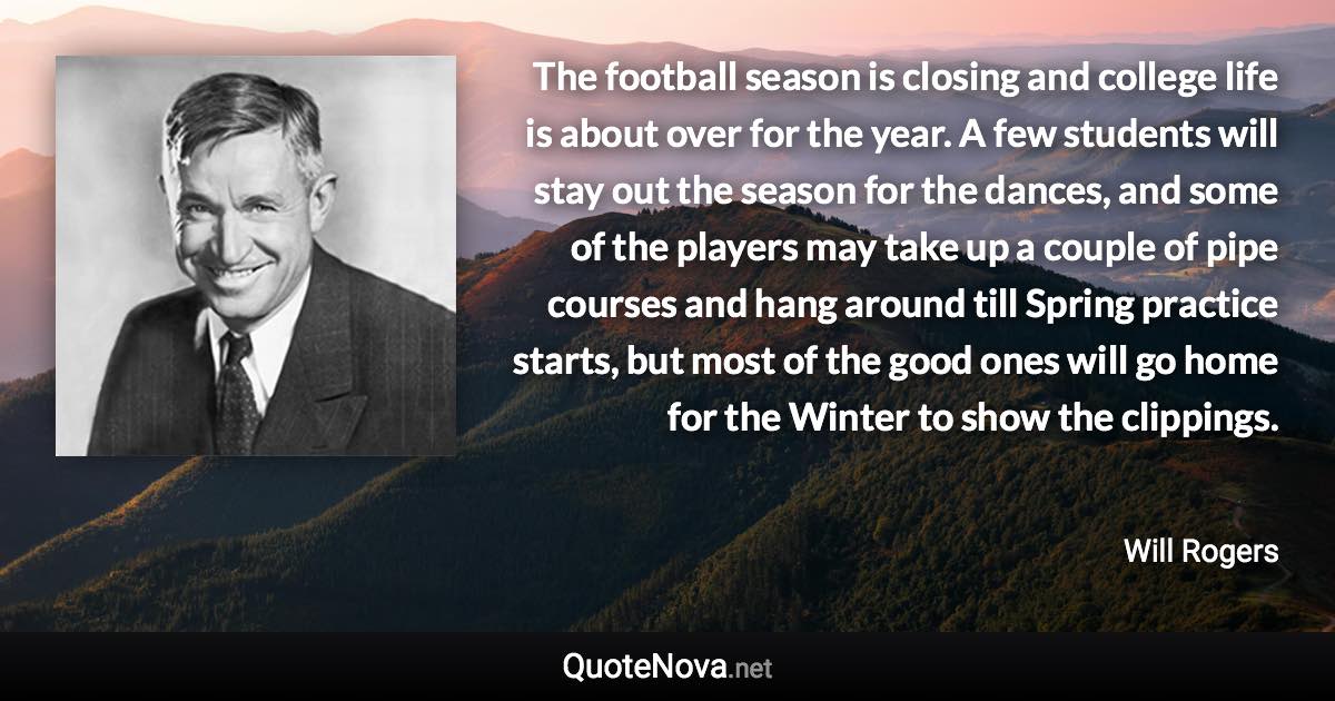 The football season is closing and college life is about over for the year. A few students will stay out the season for the dances, and some of the players may take up a couple of pipe courses and hang around till Spring practice starts, but most of the good ones will go home for the Winter to show the clippings. - Will Rogers quote