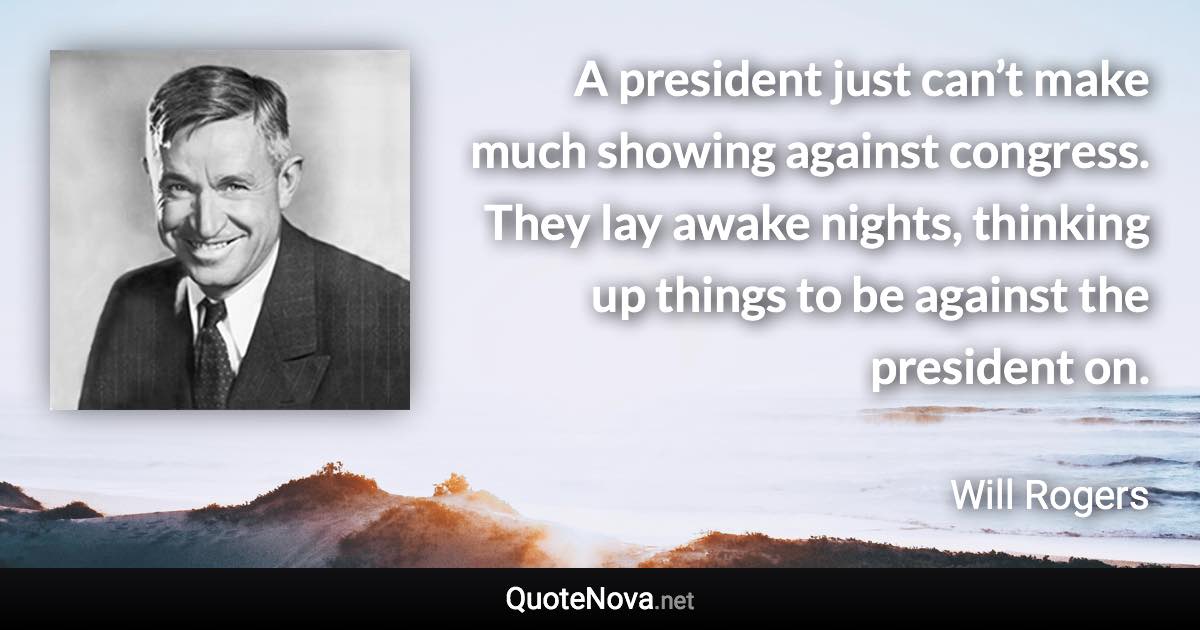 A president just can’t make much showing against congress. They lay awake nights, thinking up things to be against the president on. - Will Rogers quote