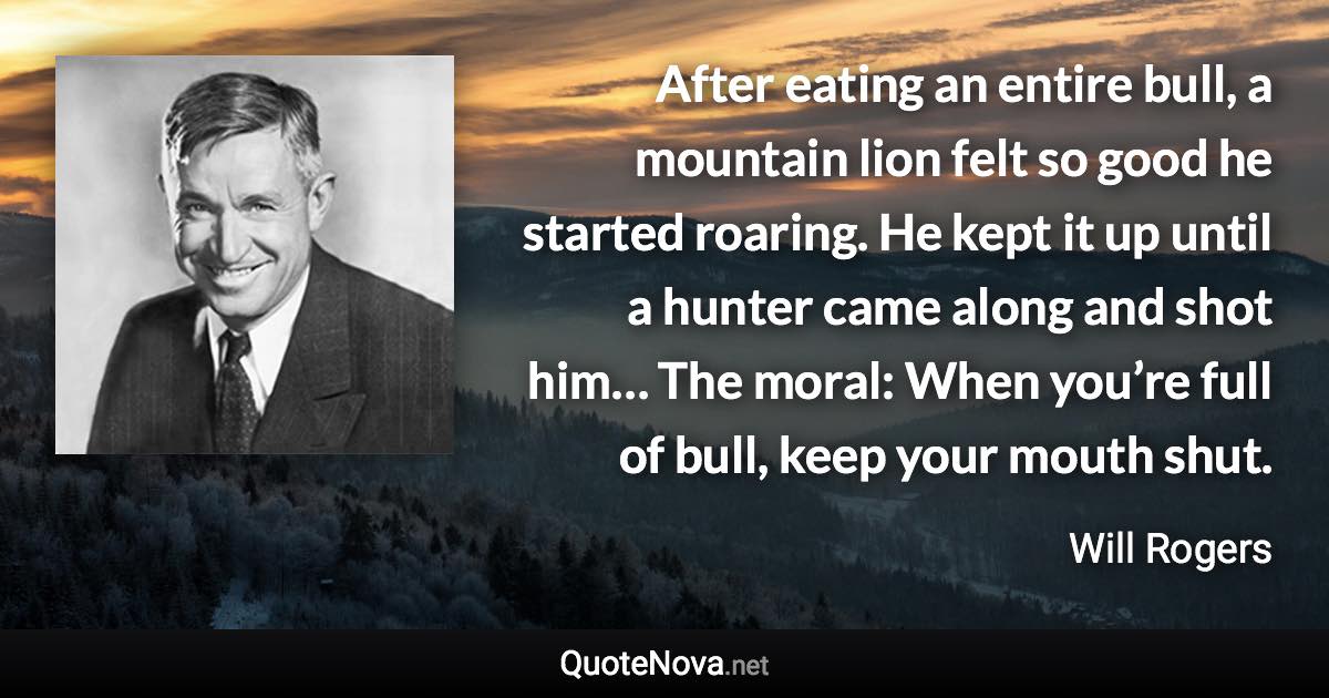 After eating an entire bull, a mountain lion felt so good he started roaring. He kept it up until a hunter came along and shot him… The moral: When you’re full of bull, keep your mouth shut. - Will Rogers quote