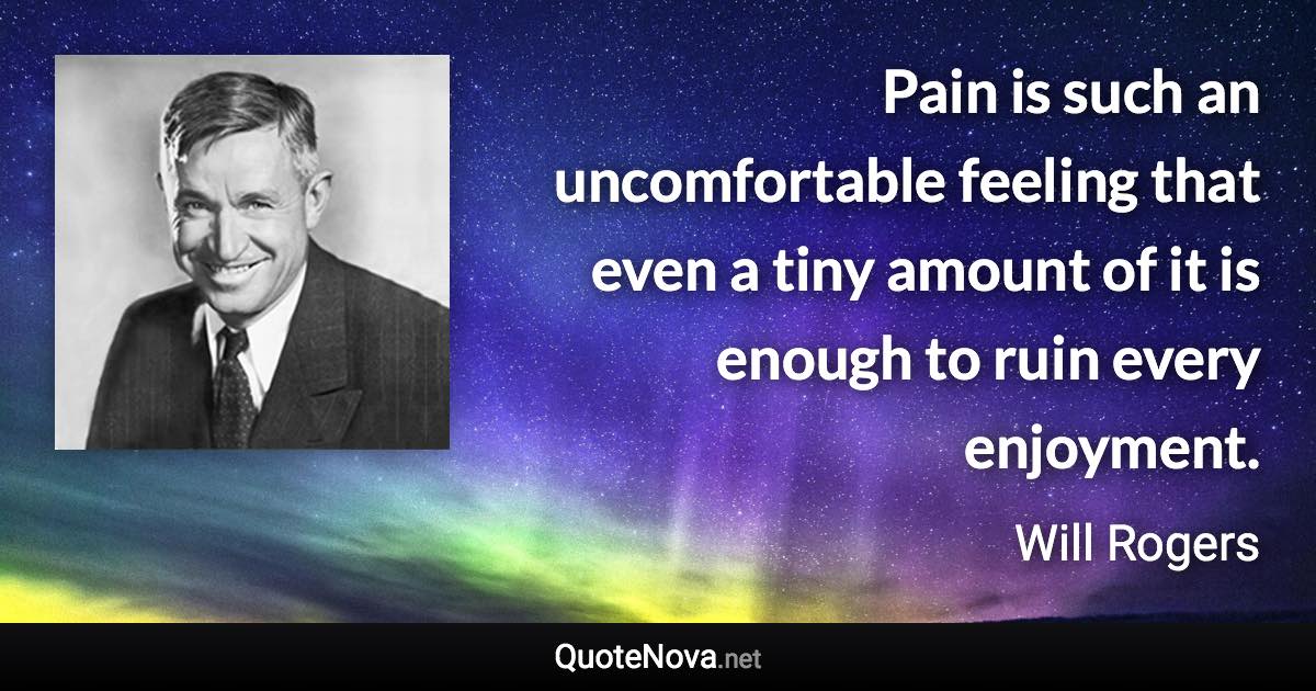 Pain is such an uncomfortable feeling that even a tiny amount of it is enough to ruin every enjoyment. - Will Rogers quote