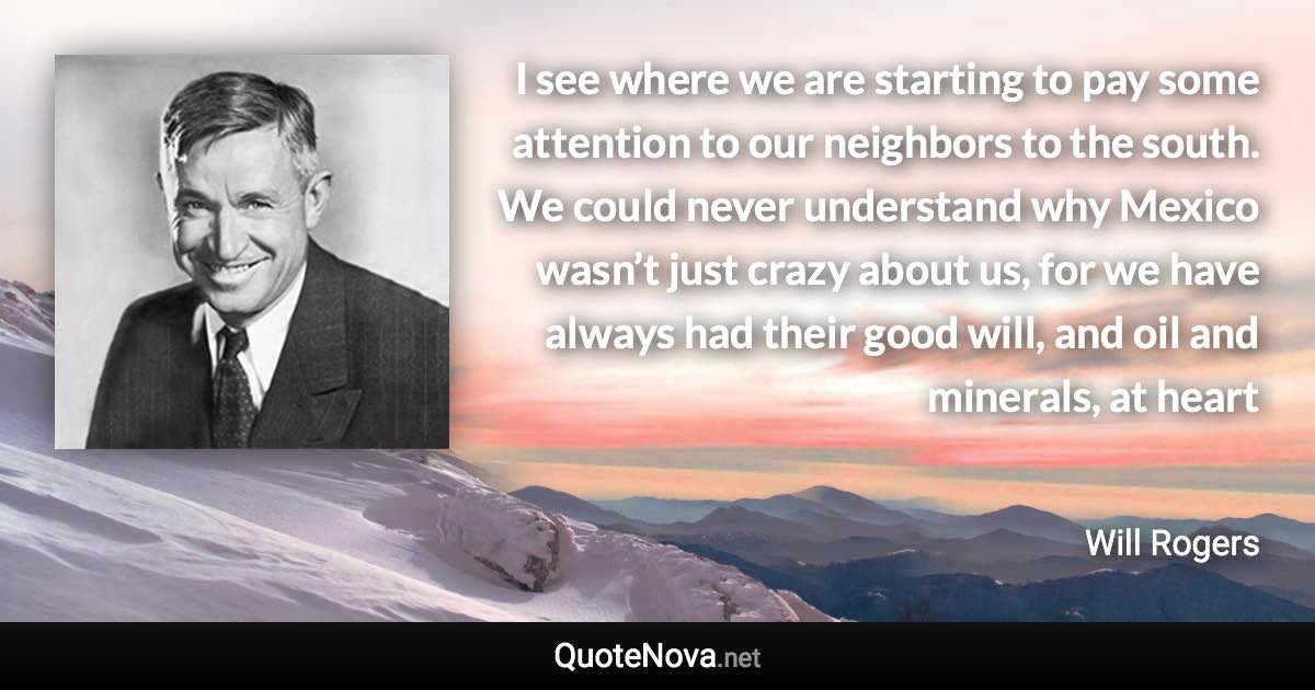 I see where we are starting to pay some attention to our neighbors to the south. We could never understand why Mexico wasn’t just crazy about us, for we have always had their good will, and oil and minerals, at heart - Will Rogers quote