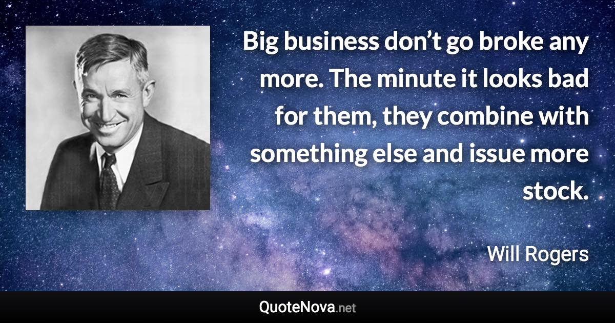 Big business don’t go broke any more. The minute it looks bad for them, they combine with something else and issue more stock. - Will Rogers quote