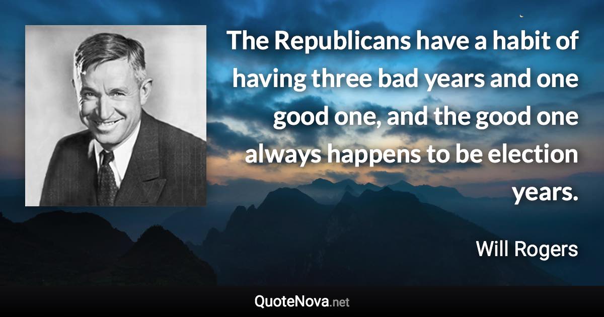 The Republicans have a habit of having three bad years and one good one, and the good one always happens to be election years. - Will Rogers quote
