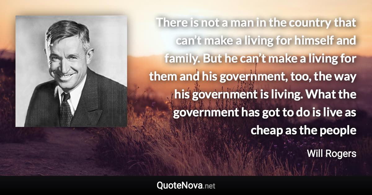 There is not a man in the country that can’t make a living for himself and family. But he can’t make a living for them and his government, too, the way his government is living. What the government has got to do is live as cheap as the people - Will Rogers quote