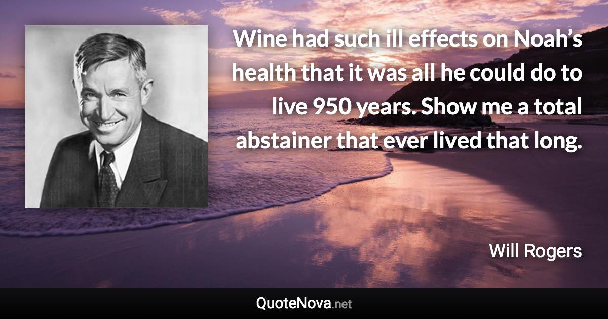 Wine had such ill effects on Noah’s health that it was all he could do to live 950 years. Show me a total abstainer that ever lived that long. - Will Rogers quote