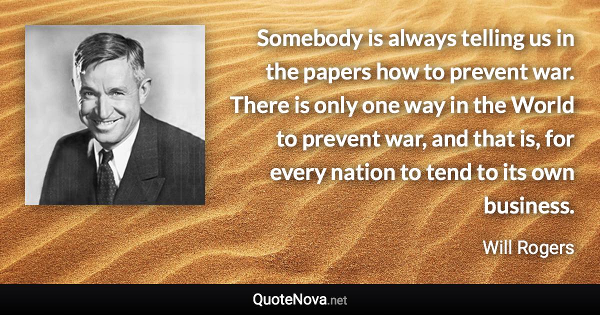 Somebody is always telling us in the papers how to prevent war. There is only one way in the World to prevent war, and that is, for every nation to tend to its own business. - Will Rogers quote