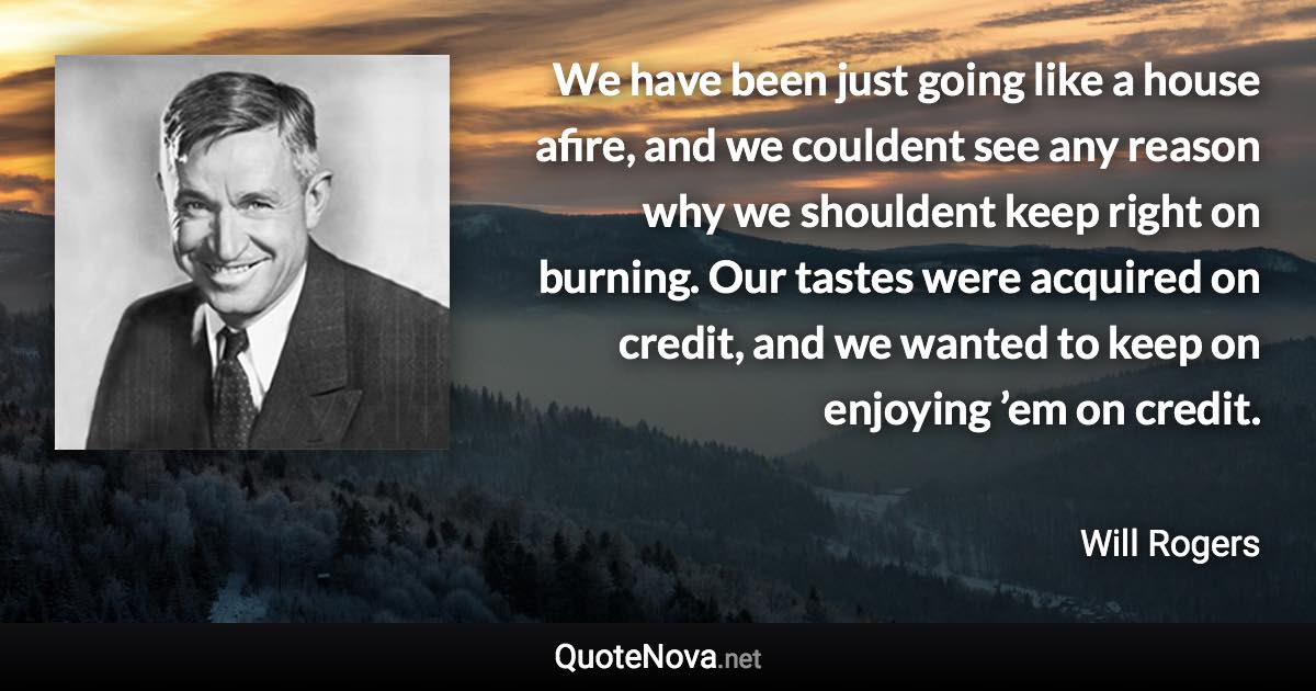 We have been just going like a house afire, and we couldent see any reason why we shouldent keep right on burning. Our tastes were acquired on credit, and we wanted to keep on enjoying ’em on credit. - Will Rogers quote