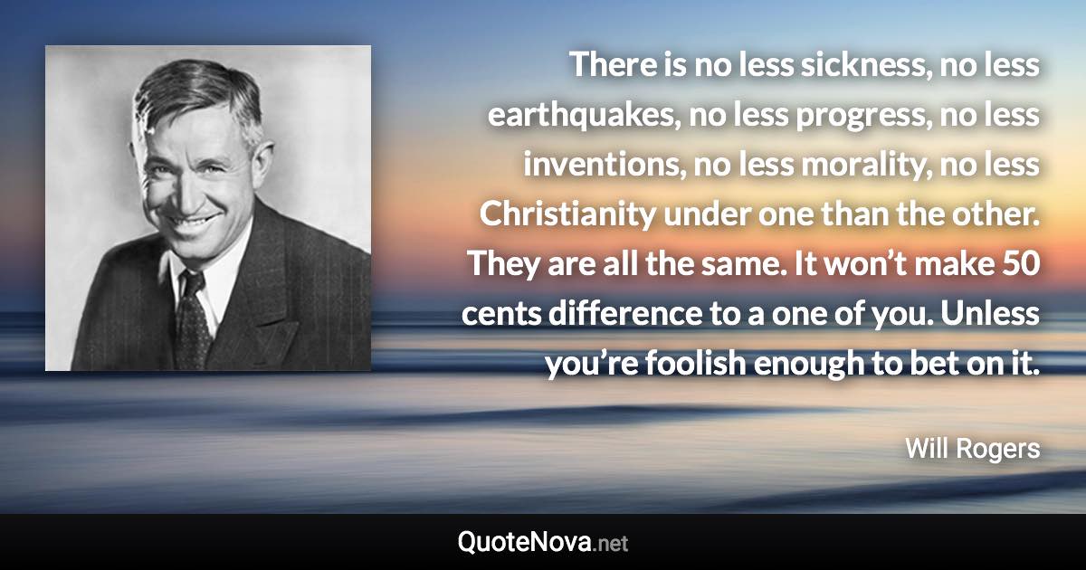 There is no less sickness, no less earthquakes, no less progress, no less inventions, no less morality, no less Christianity under one than the other. They are all the same. It won’t make 50 cents difference to a one of you. Unless you’re foolish enough to bet on it. - Will Rogers quote