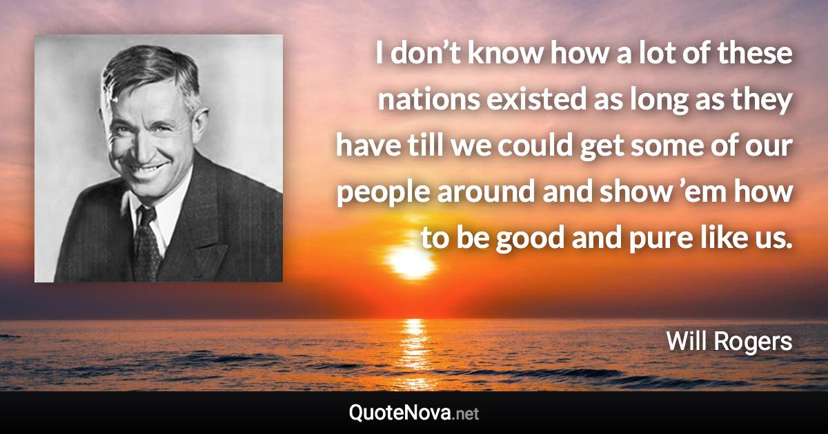 I don’t know how a lot of these nations existed as long as they have till we could get some of our people around and show ’em how to be good and pure like us. - Will Rogers quote