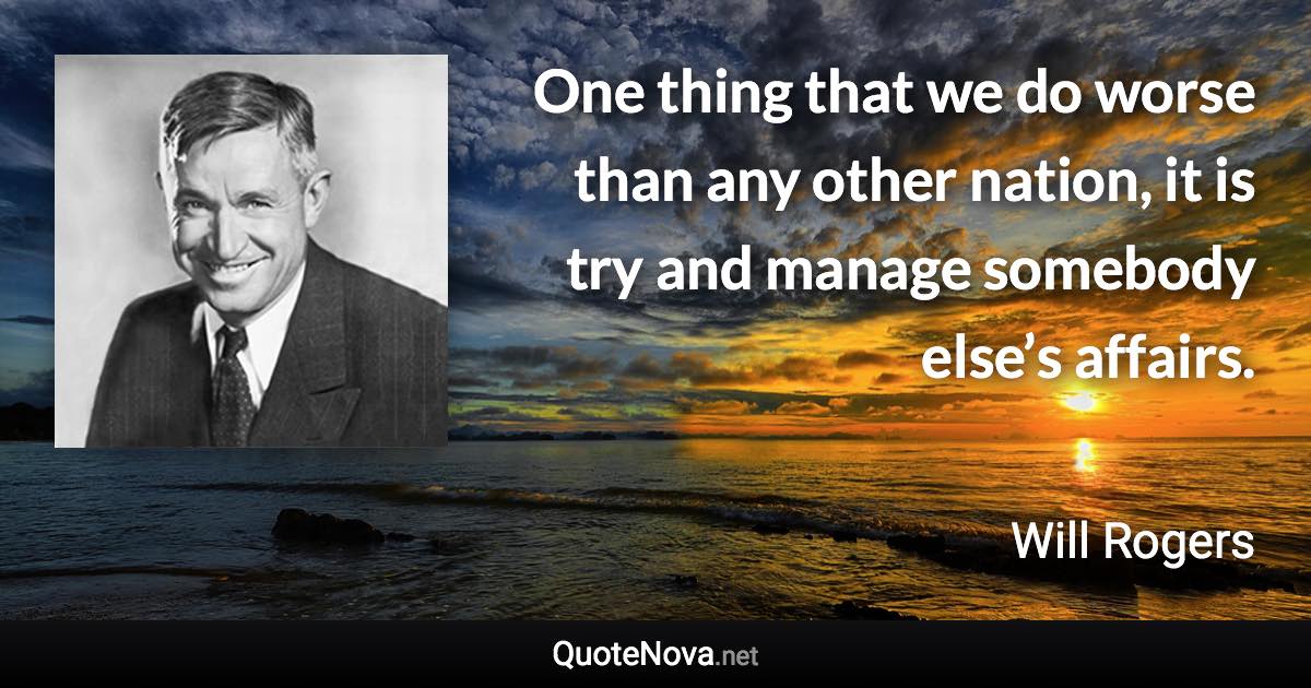 One thing that we do worse than any other nation, it is try and manage somebody else’s affairs. - Will Rogers quote