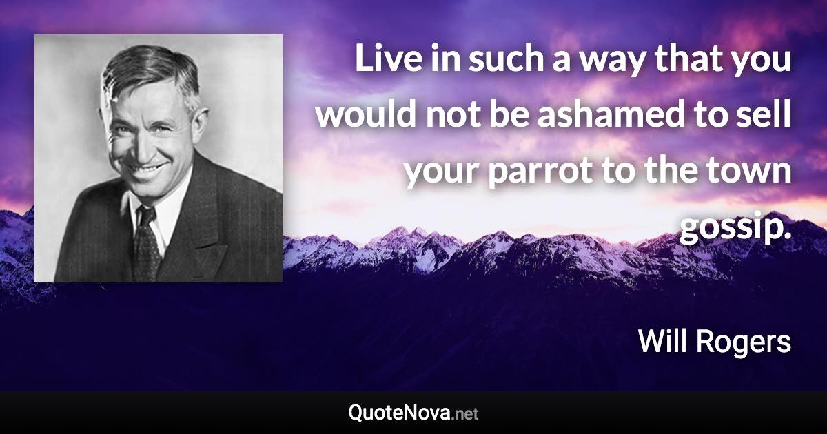 Live in such a way that you would not be ashamed to sell your parrot to the town gossip. - Will Rogers quote