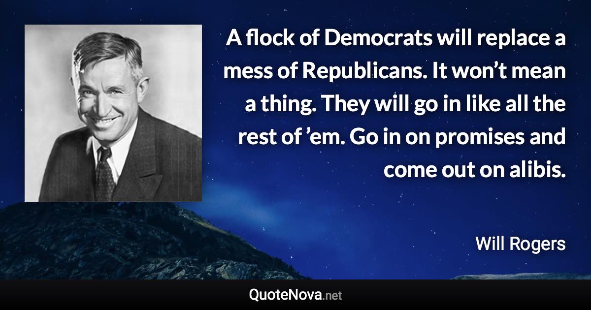 A flock of Democrats will replace a mess of Republicans. It won’t mean a thing. They will go in like all the rest of ’em. Go in on promises and come out on alibis. - Will Rogers quote