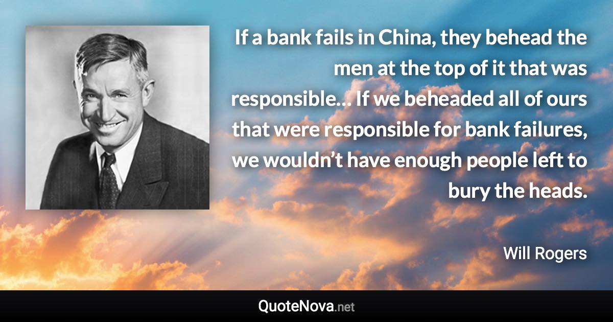 If a bank fails in China, they behead the men at the top of it that was responsible… If we beheaded all of ours that were responsible for bank failures, we wouldn’t have enough people left to bury the heads. - Will Rogers quote