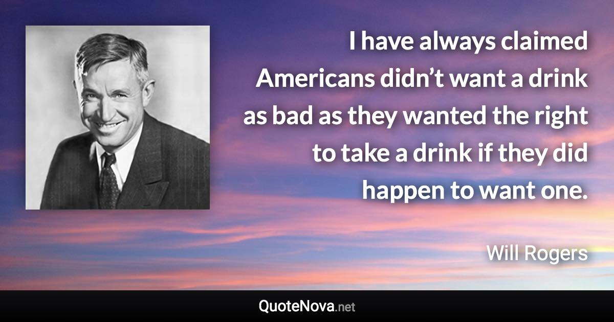 I have always claimed Americans didn’t want a drink as bad as they wanted the right to take a drink if they did happen to want one. - Will Rogers quote