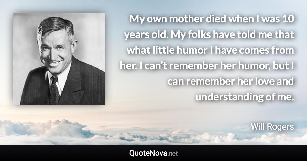 My own mother died when I was 10 years old. My folks have told me that what little humor I have comes from her. I can’t remember her humor, but I can remember her love and understanding of me. - Will Rogers quote