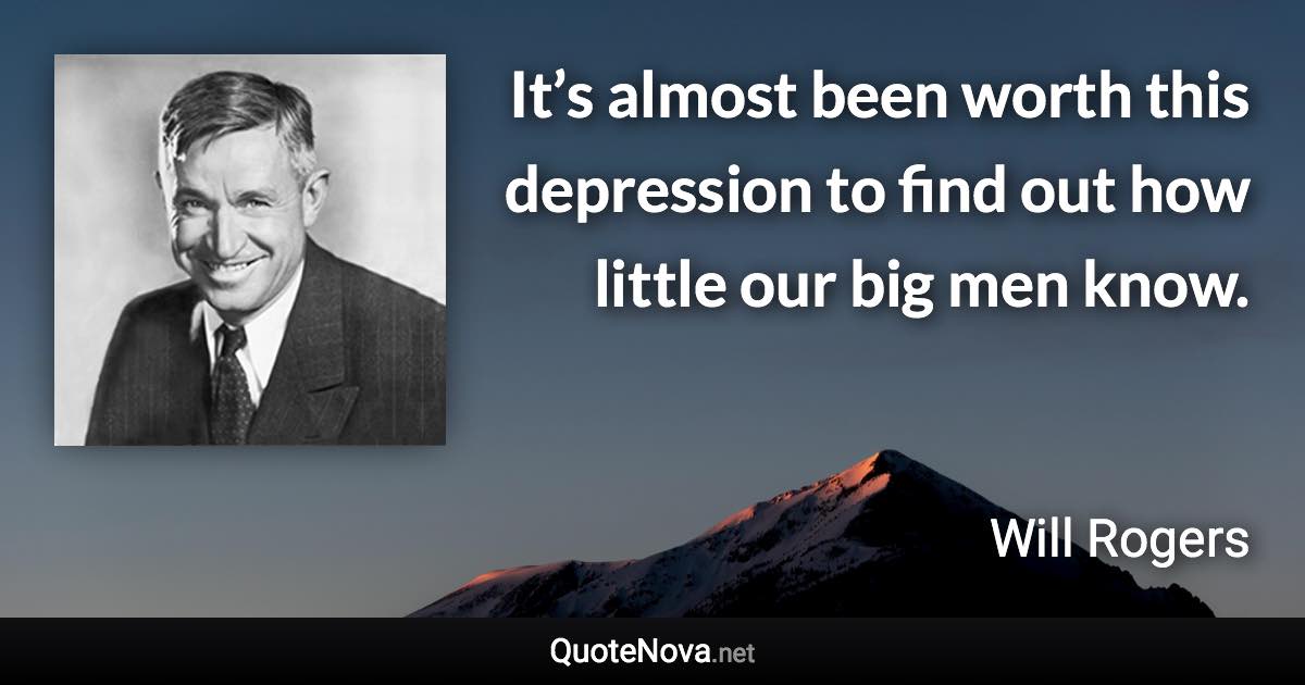 It’s almost been worth this depression to find out how little our big men know. - Will Rogers quote