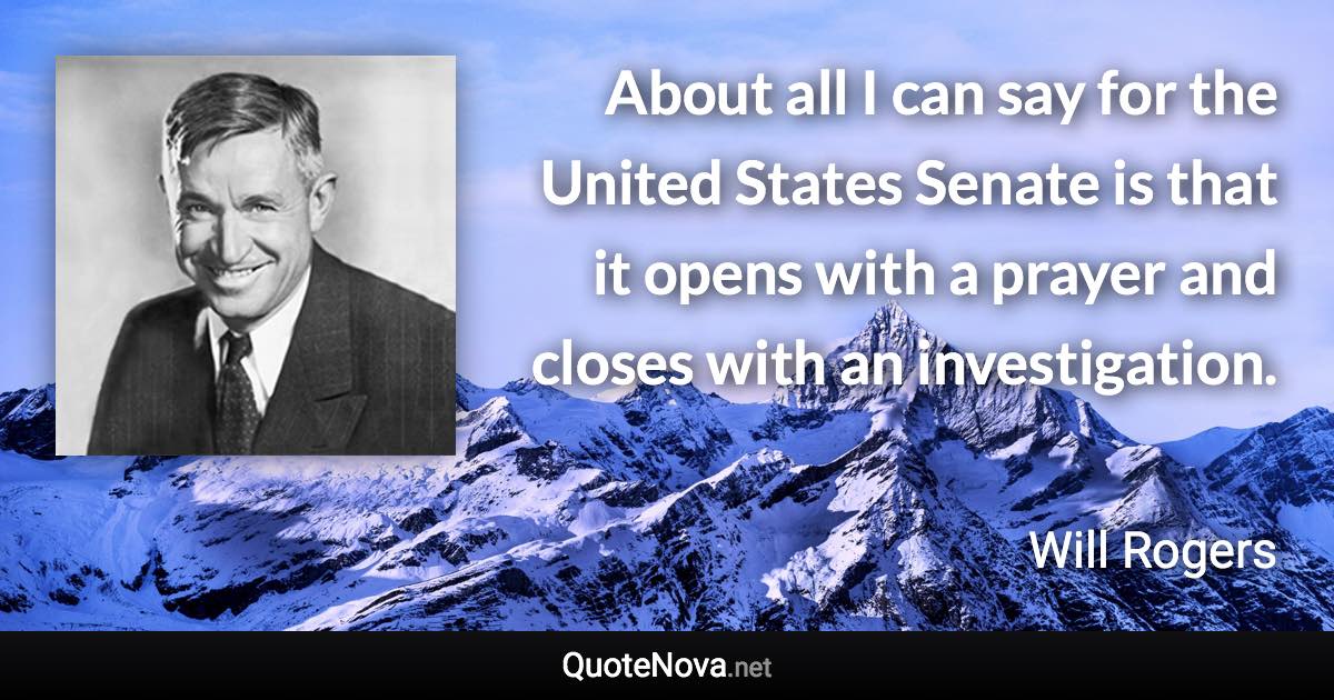 About all I can say for the United States Senate is that it opens with a prayer and closes with an investigation. - Will Rogers quote