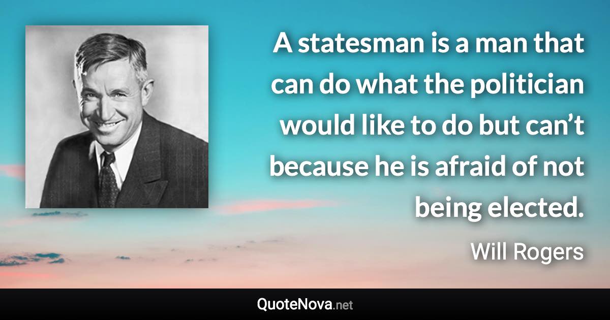 A statesman is a man that can do what the politician would like to do but can’t because he is afraid of not being elected. - Will Rogers quote