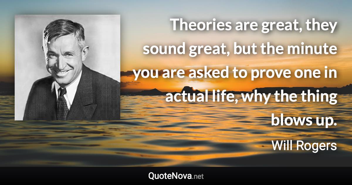 Theories are great, they sound great, but the minute you are asked to prove one in actual life, why the thing blows up. - Will Rogers quote