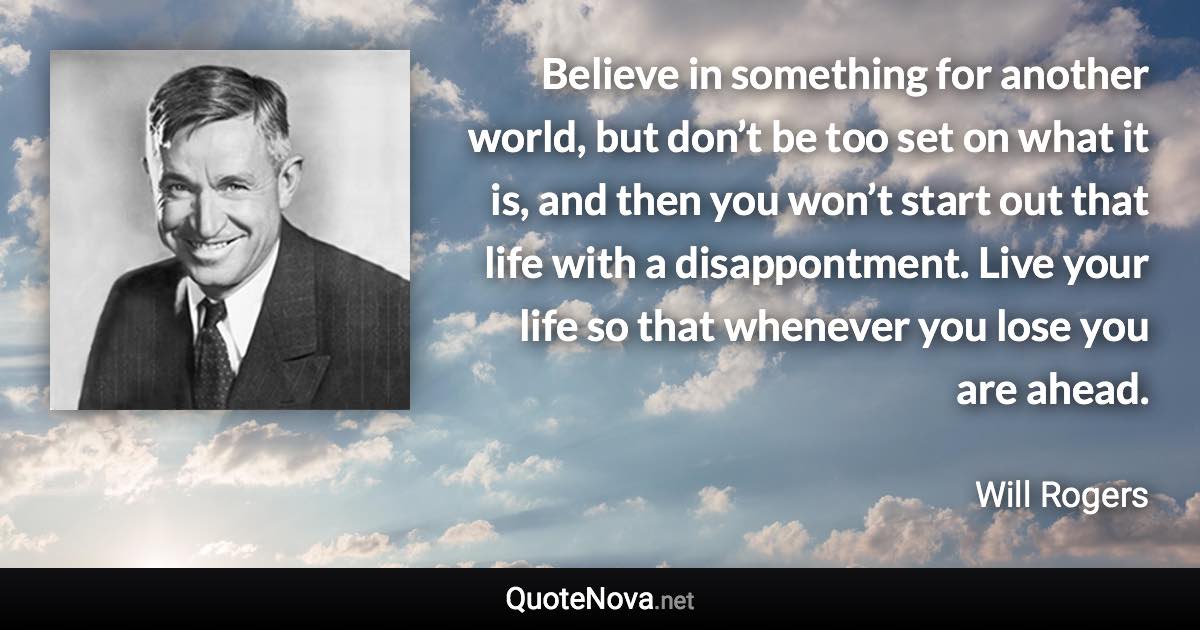 Believe in something for another world, but don’t be too set on what it is, and then you won’t start out that life with a disappontment. Live your life so that whenever you lose you are ahead. - Will Rogers quote