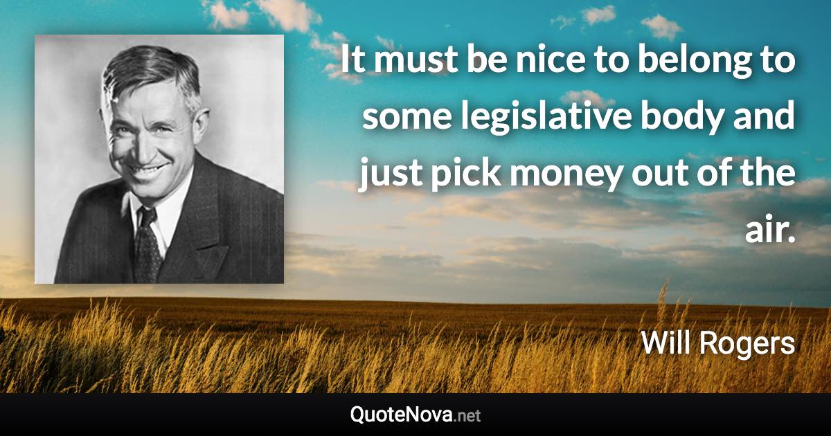 It must be nice to belong to some legislative body and just pick money out of the air. - Will Rogers quote