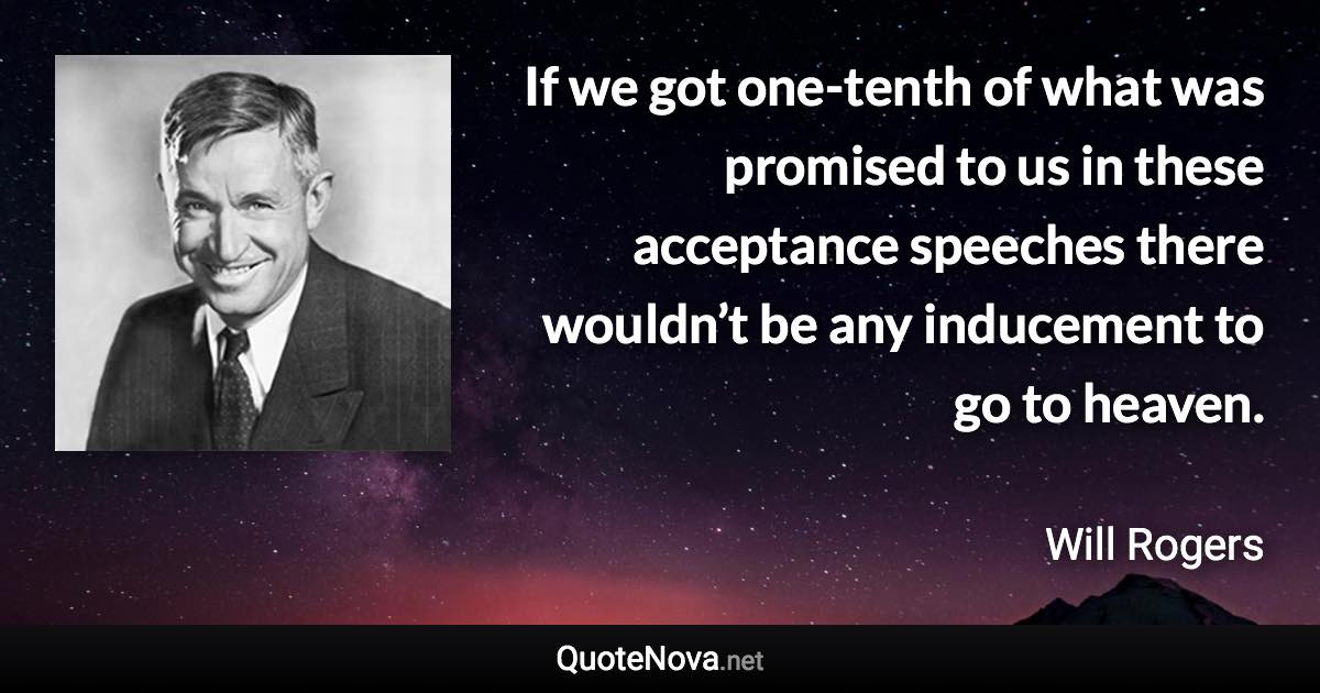 If we got one-tenth of what was promised to us in these acceptance speeches there wouldn’t be any inducement to go to heaven. - Will Rogers quote