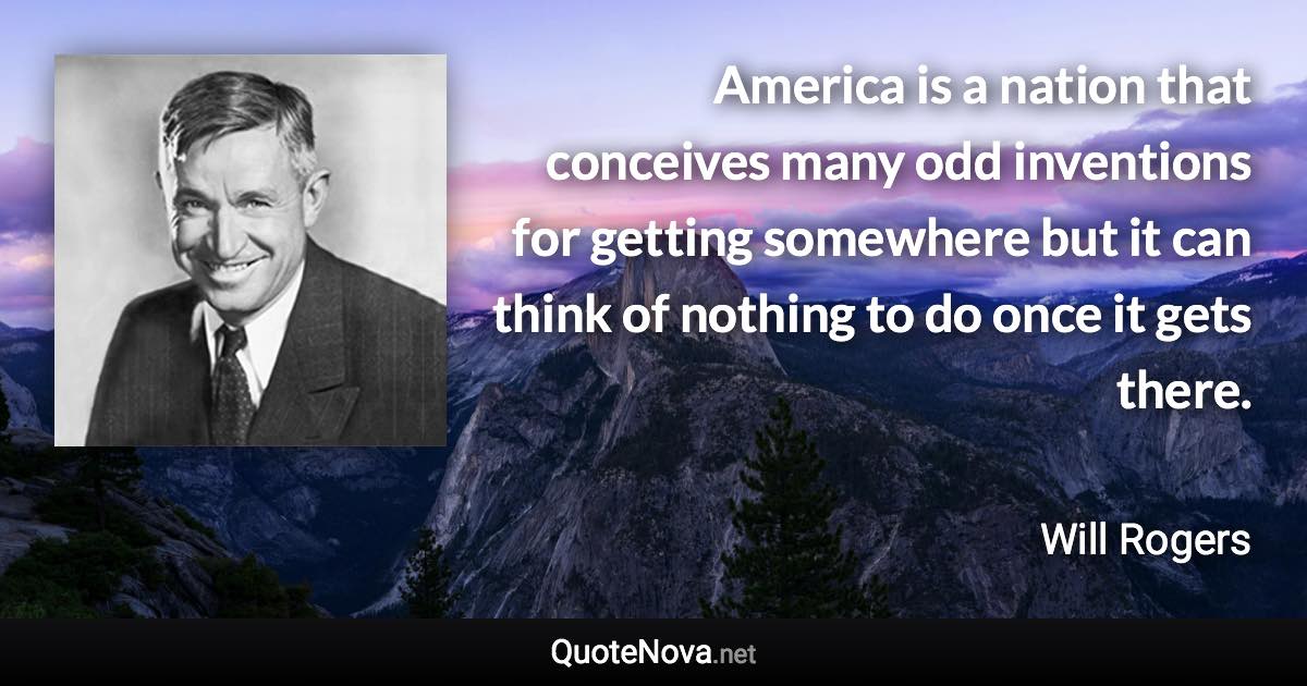 America is a nation that conceives many odd inventions for getting somewhere but it can think of nothing to do once it gets there. - Will Rogers quote