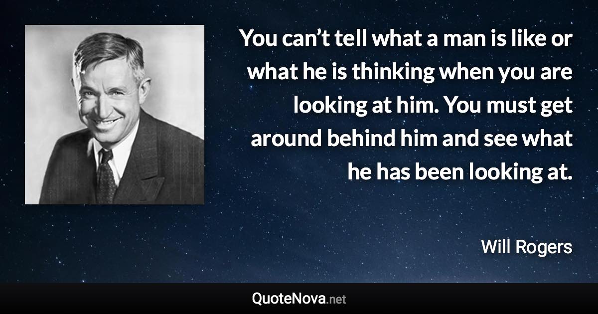 You can’t tell what a man is like or what he is thinking when you are looking at him. You must get around behind him and see what he has been looking at. - Will Rogers quote