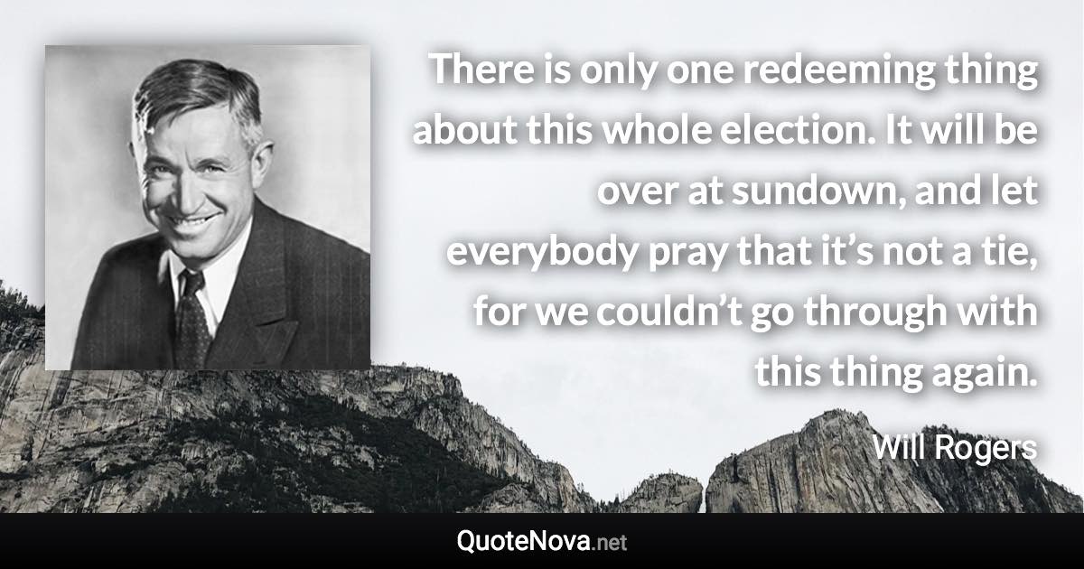 There is only one redeeming thing about this whole election. It will be over at sundown, and let everybody pray that it’s not a tie, for we couldn’t go through with this thing again. - Will Rogers quote