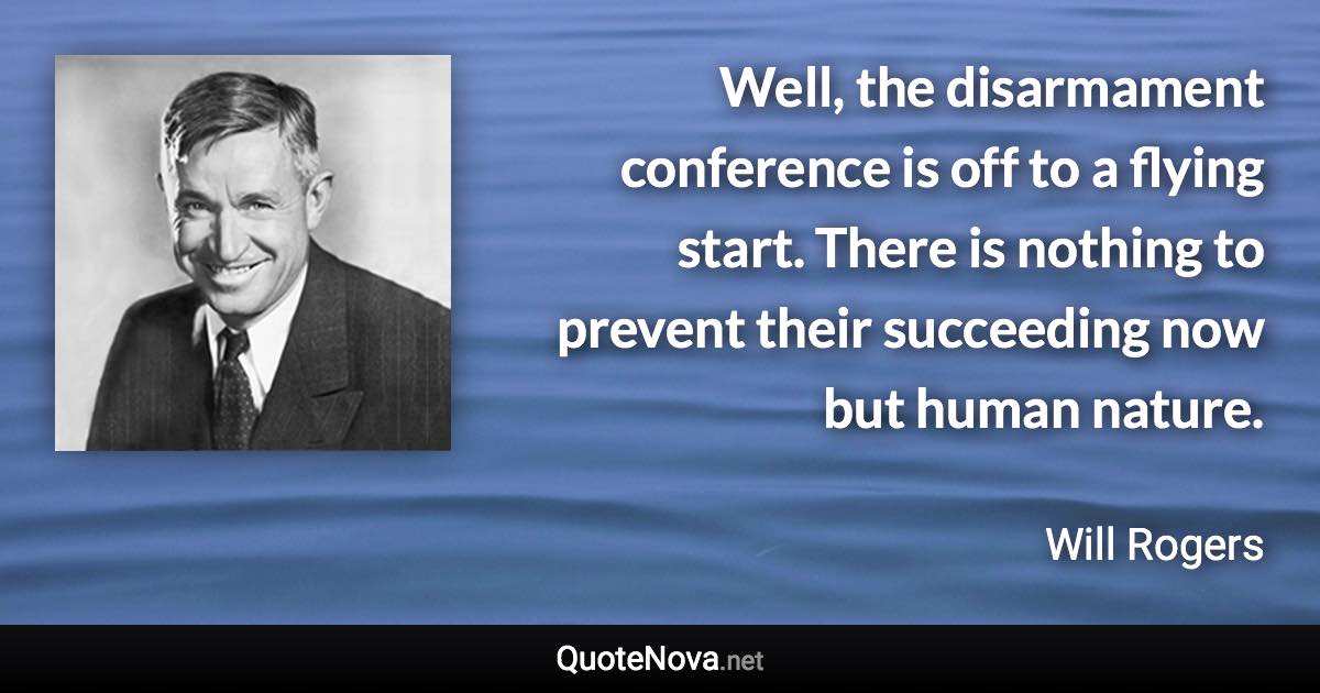Well, the disarmament conference is off to a flying start. There is nothing to prevent their succeeding now but human nature. - Will Rogers quote