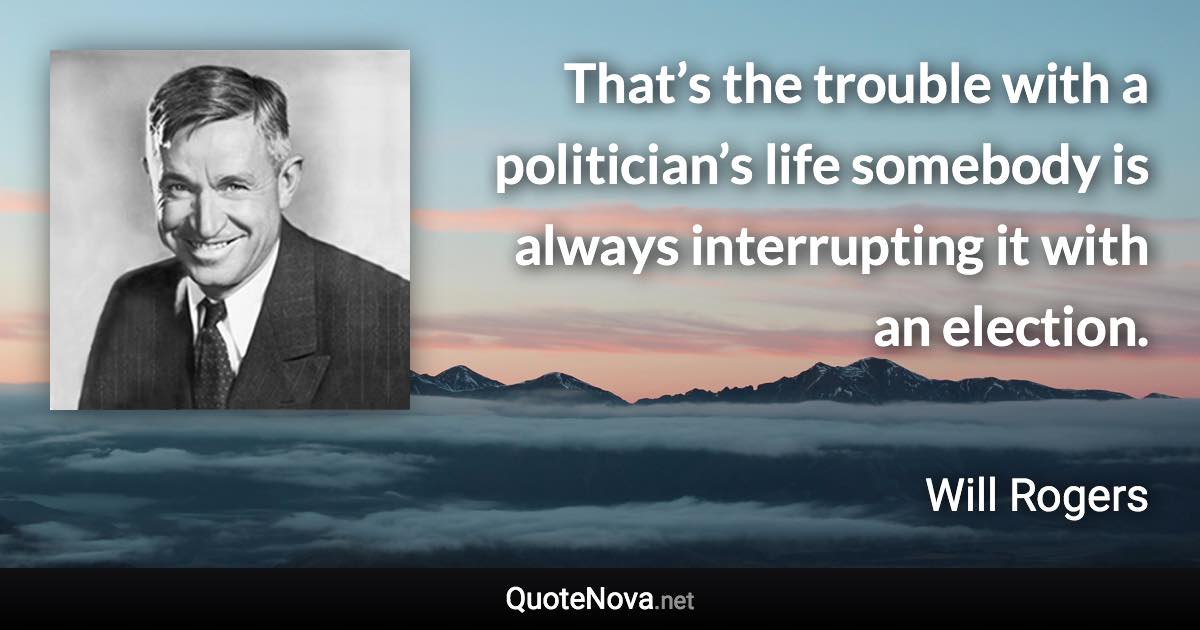 That’s the trouble with a politician’s life somebody is always interrupting it with an election. - Will Rogers quote