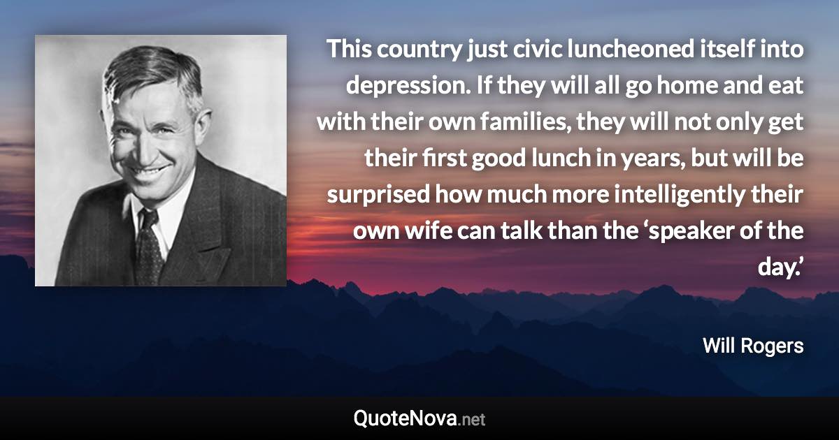 This country just civic luncheoned itself into depression. If they will all go home and eat with their own families, they will not only get their first good lunch in years, but will be surprised how much more intelligently their own wife can talk than the ‘speaker of the day.’ - Will Rogers quote