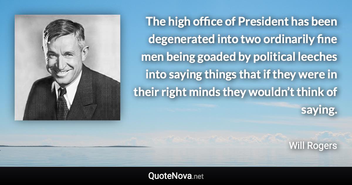 The high office of President has been degenerated into two ordinarily fine men being goaded by political leeches into saying things that if they were in their right minds they wouldn’t think of saying. - Will Rogers quote