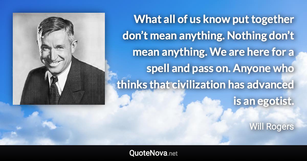What all of us know put together don’t mean anything. Nothing don’t mean anything. We are here for a spell and pass on. Anyone who thinks that civilization has advanced is an egotist. - Will Rogers quote