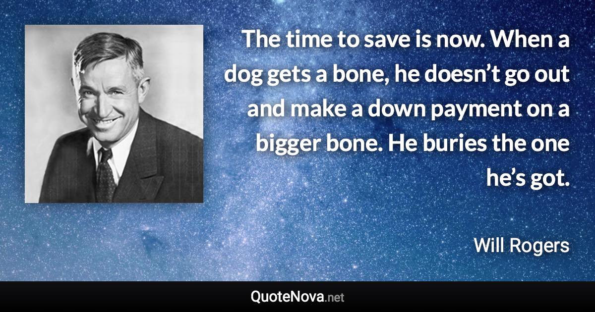 The time to save is now. When a dog gets a bone, he doesn’t go out and make a down payment on a bigger bone. He buries the one he’s got. - Will Rogers quote