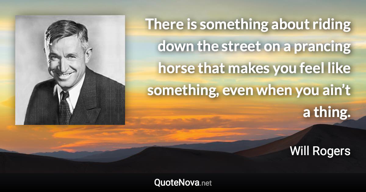 There is something about riding down the street on a prancing horse that makes you feel like something, even when you ain’t a thing. - Will Rogers quote