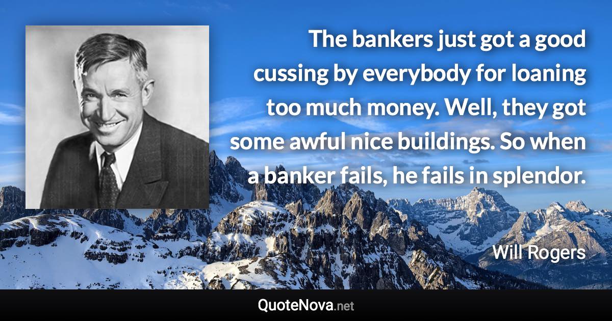 The bankers just got a good cussing by everybody for loaning too much money. Well, they got some awful nice buildings. So when a banker fails, he fails in splendor. - Will Rogers quote