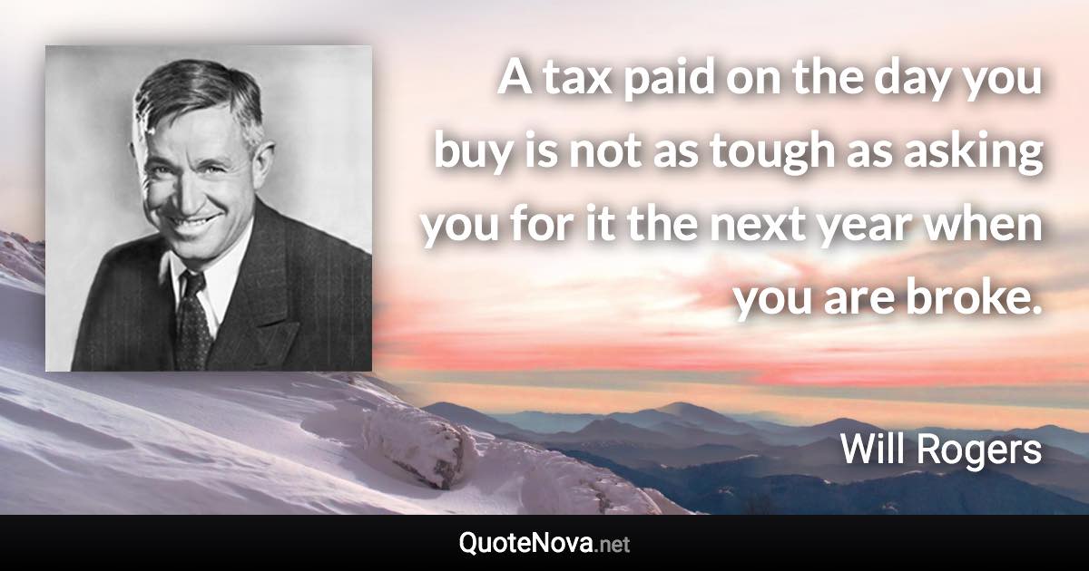 A tax paid on the day you buy is not as tough as asking you for it the next year when you are broke. - Will Rogers quote