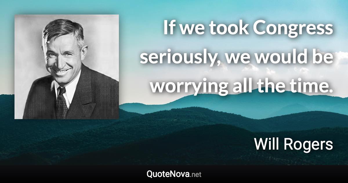 If we took Congress seriously, we would be worrying all the time. - Will Rogers quote