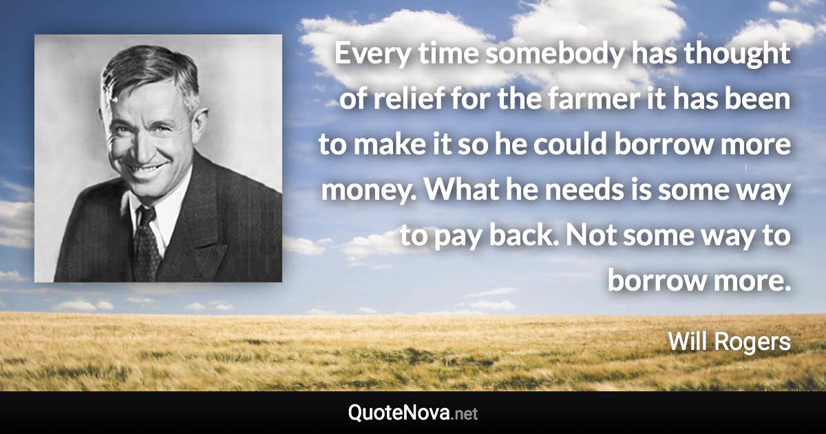 Every time somebody has thought of relief for the farmer it has been to make it so he could borrow more money. What he needs is some way to pay back. Not some way to borrow more. - Will Rogers quote