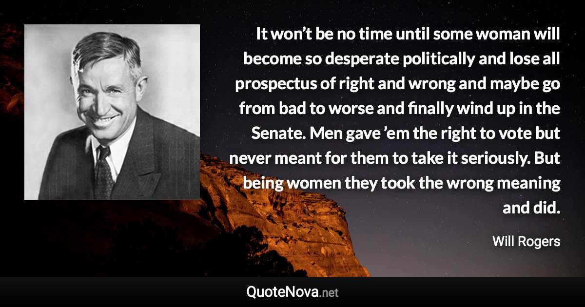 It won’t be no time until some woman will become so desperate politically and lose all prospectus of right and wrong and maybe go from bad to worse and finally wind up in the Senate. Men gave ’em the right to vote but never meant for them to take it seriously. But being women they took the wrong meaning and did. - Will Rogers quote