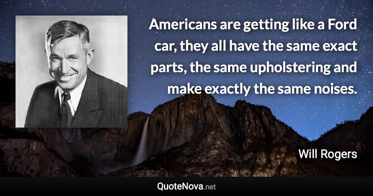 Americans are getting like a Ford car, they all have the same exact parts, the same upholstering and make exactly the same noises. - Will Rogers quote