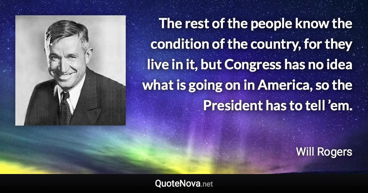 The rest of the people know the condition of the country, for they live in it, but Congress has no idea what is going on in America, so the President has to tell ’em. - Will Rogers quote