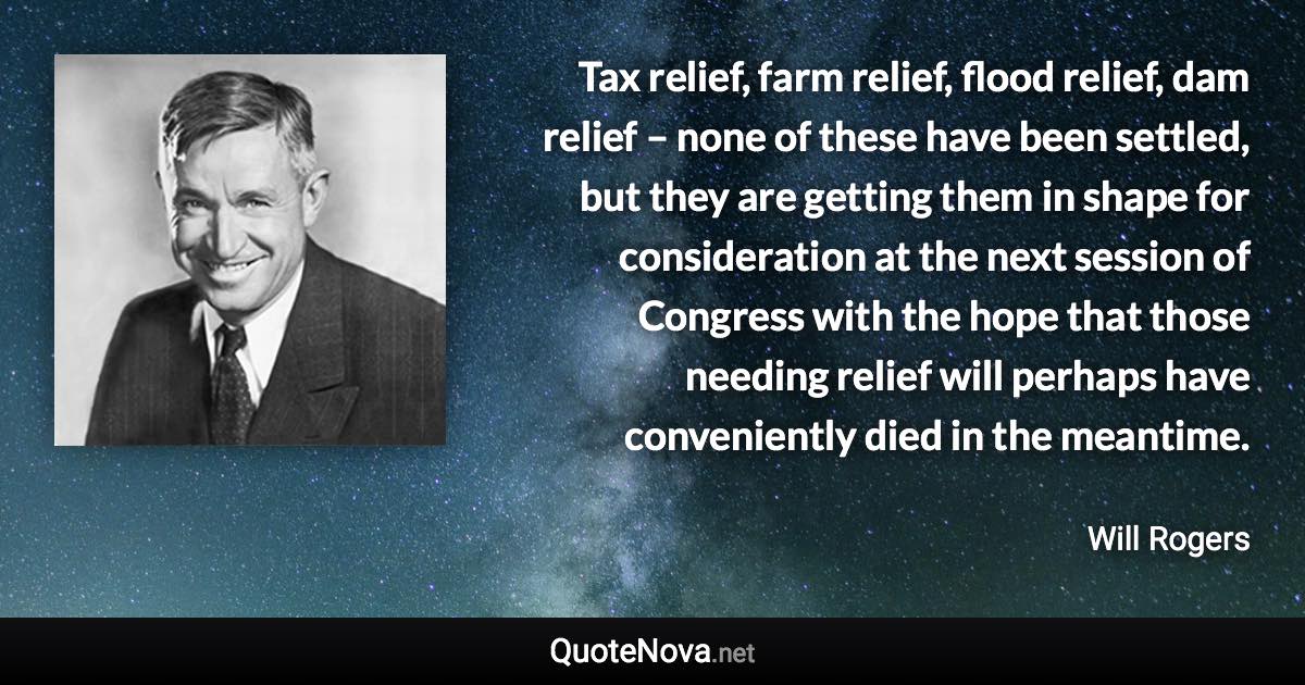 Tax relief, farm relief, flood relief, dam relief – none of these have been settled, but they are getting them in shape for consideration at the next session of Congress with the hope that those needing relief will perhaps have conveniently died in the meantime. - Will Rogers quote