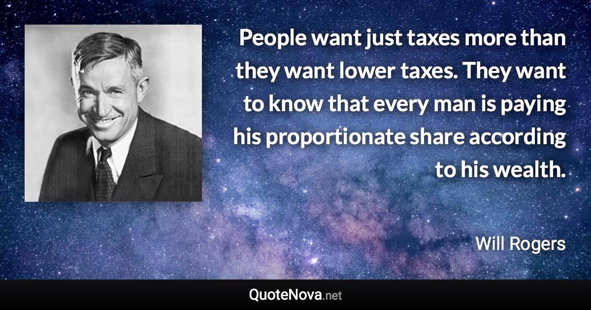People want just taxes more than they want lower taxes. They want to know that every man is paying his proportionate share according to his wealth. - Will Rogers quote