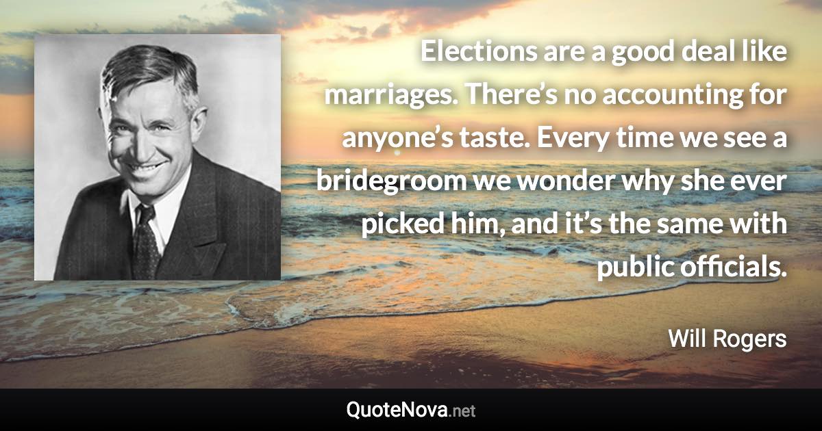 Elections are a good deal like marriages. There’s no accounting for anyone’s taste. Every time we see a bridegroom we wonder why she ever picked him, and it’s the same with public officials. - Will Rogers quote